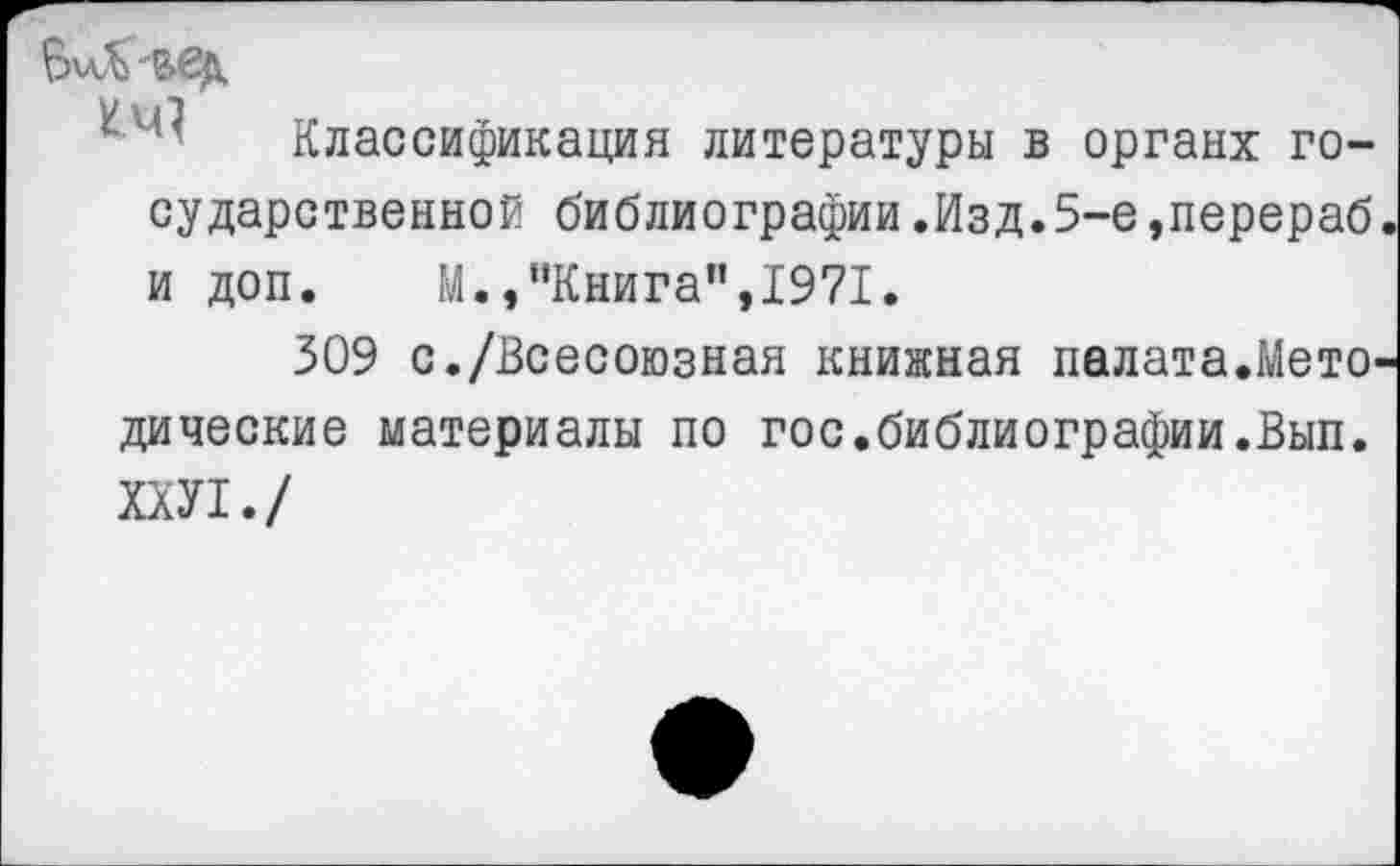 ﻿БмХ'ВЗД
Классификация литературы в органх государственной библиографии.Изд.5-е,перераб и доп. М.,"Книга",1971.
309 с./Всесоюзная книжная палата.Мето дические материалы по гос.библиографии.Вып. ХХУ1./